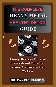 THE COMPLETE HEAVY METAL HEALTHY DETOX GUIDE: Detoxify, Removing Poisoning Chemicals And Toxins To Improve And Promote Your Wellness