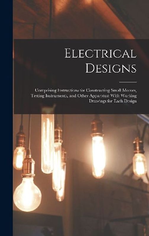 Electrical Designs: Comprising Instructions for Constructing Small Motors, Testing Instruments, and Other Apparatus; With Working Drawings