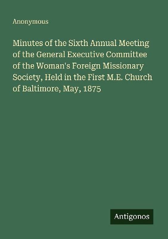 Minutes of the Sixth Annual Meeting of the General Executive Committee of the Woman's Foreign Missionary Society, Held in the First M.E. Church of Baltimore, May, 1875