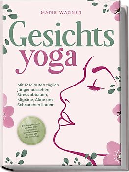 Gesichtsyoga: Mit 12 Minuten täglich jünger aussehen, Stress abbauen, Migräne, Akne und Schnarchen lindern - Der Komplettguide mit Face Yoga Übungsplan, Gesichtsmassage, Taping, DIY Bio-Hautpflege