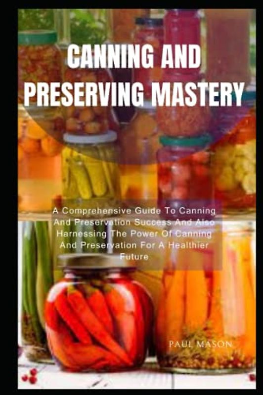 CANNING AND PRESERVING MASTERY: A Comprehensive Guide To Canning And Preservation Success And Also Harnessing The Power Of Canning And Preservation For A Healthier Future
