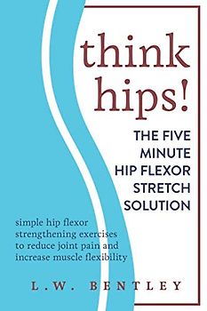THINK HIPS! The Five Minute Hip Flexor Stretch Solution: Simple Hip Flexor Strengthening Exercises to Reduce Joint Pain & Increase Muscle Flexibility
