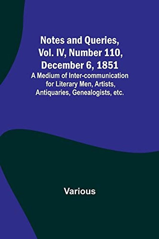 Notes and Queries, Vol. IV, Number 110, December 6, 1851 ; A Medium of Inter-communication for Literary Men, Artists, Antiquaries, Genealogists, etc.