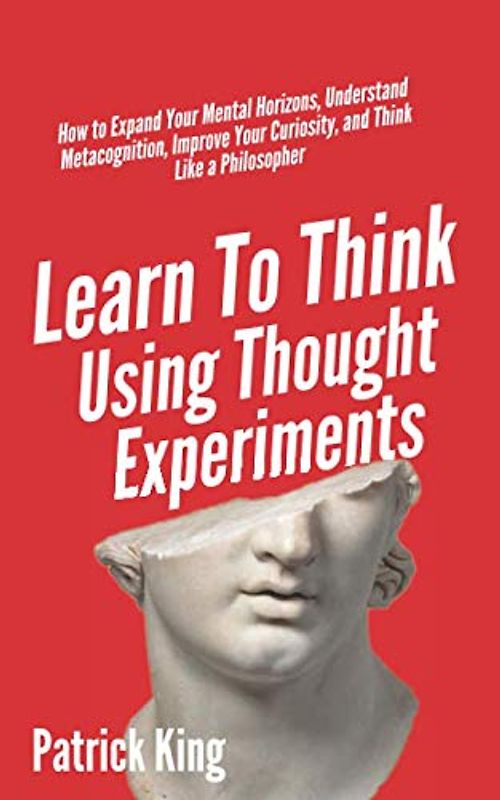 Learn To Think Using Thought Experiments: How to Expand Your Mental Horizons, Understand Metacognition, Improve Your Curiosity, and Think Like a Philosopher (Clear Thinking and Fast Action, Band 6)
