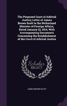 The Proposed Court of Arbitral Justice; Letter of James Brown Scott to the Netherland Minister of Foreign Affairs, Dated January 12, 1914, With Accompanying Documents Concerning the Establishment of the Court of Arbitral Justice