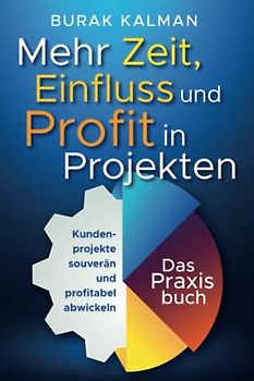 Mehr Zeit, Einfluss und Profit in Projekten: Kundenprojekte souverän und profitabel abwickeln - Das Praxisbuch
