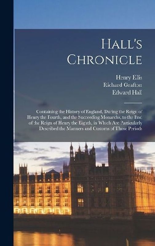 Hall's Chronicle; Containing the History of England, During the Reign of Henry the Fourth, and the Succeeding Monarchs, to the end of the Reign of Henry the Eighth, in Which are Particularly Described the Manners and Customs of Those Periods