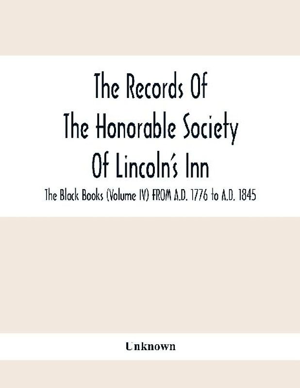 The Records Of The Honorable Society Of Lincoln'S Inn. The Black Books (Volume Iv) FROM A.D. 1776 to A.D. 1845