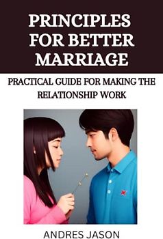 PRINCIPLES FOR A BETTER MARRIAGE: Practical Guide For Making The Relationship Work