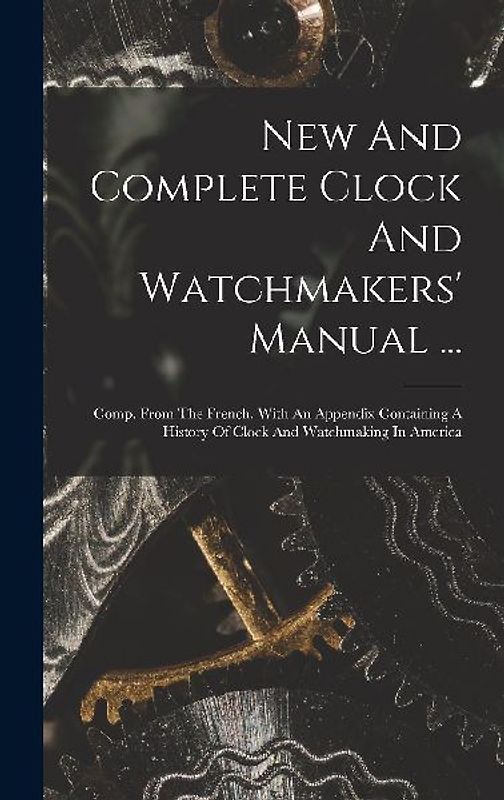 New And Complete Clock And Watchmakers' Manual ...: Comp. From The French. With An Appendix Containing A History Of Clock And Watchmaking In America