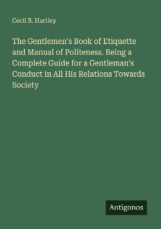 The Gentlemen's Book of Etiquette and Manual of Politeness. Being a Complete Guide for a Gentleman's Conduct in All His Relations Towards Society