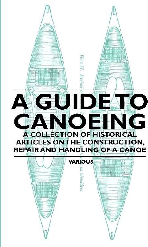 A Guide to Canoeing - A Collection of Historical Articles on the Construction, Repair and Handling of a Canoe