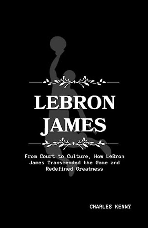 LeBron James: From Court to Culture, How LeBron James Transcended the Game and Redefined Greatness