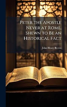 Peter the Apostle Never at Rome, Shewn to Be an Historical Fact