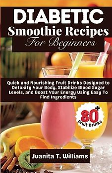 Diabetic Smoothie Recipes For Beginners: 80+ Quick and Nourishing Fruit Drinks Designed to Detoxify Your Body, Stabilize Blood Sugar Levels, and Boost Your Energy Using Easy To Find Ingredients