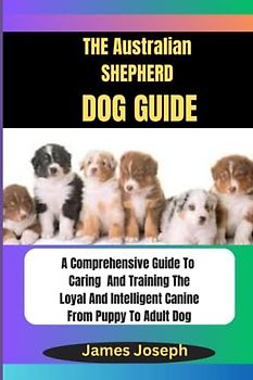 THE Australian SHEPHERD DOG GUIDE:: A Comprehensive Guide To Caring And Training The Loyal And Intelligent Canine From Puppy To Adult Dog