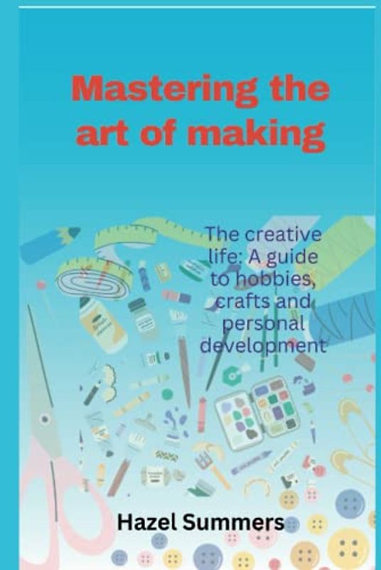 Mastering the art of making: The creative life: A guide to hobbies, crafts and personal development.