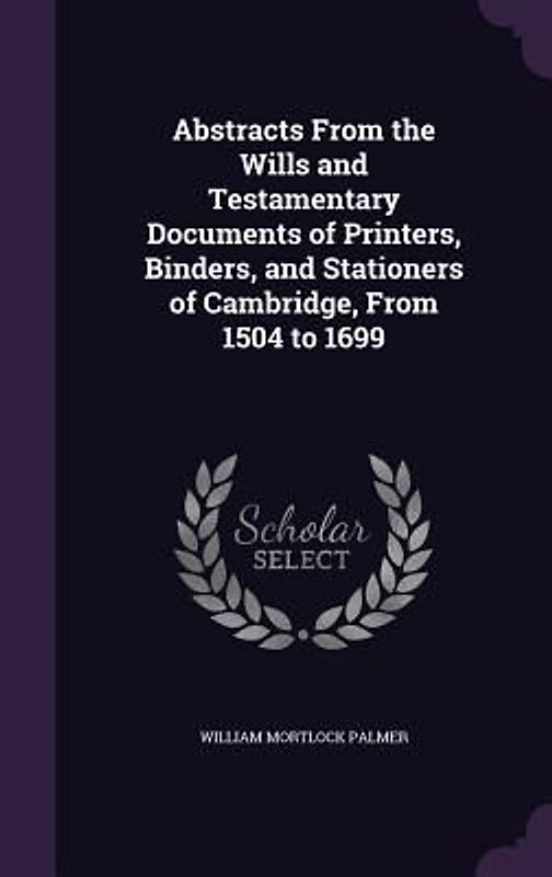 Abstracts From the Wills and Testamentary Documents of Printers, Binders, and Stationers of Cambridge, From 1504 to 1699