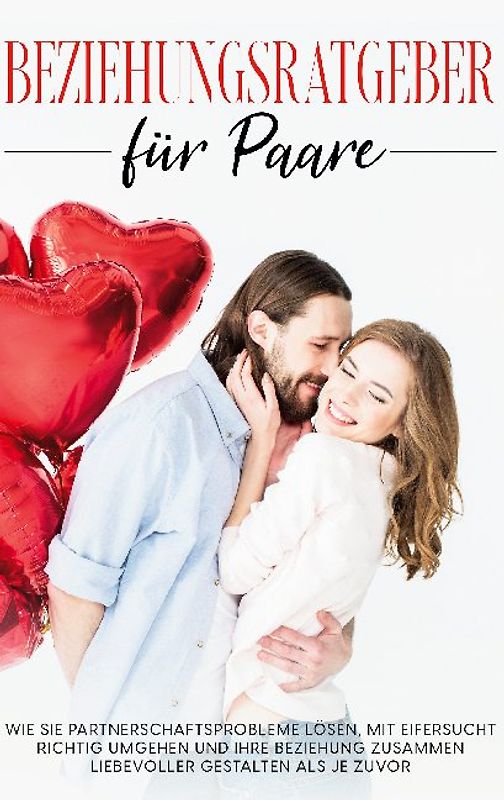 Beziehungsratgeber für Paare: Wie Sie Partnerschaftsprobleme lösen, mit Eifersucht richtig umgehen und Ihre Beziehung zusammen liebevoller gestalten als je zuvor