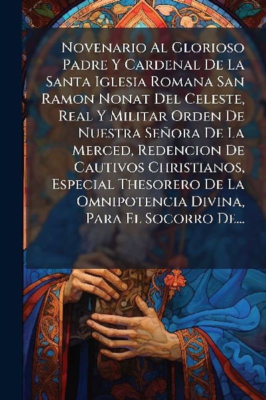 Novenario Al Glorioso Padre Y Cardenal De La Santa Iglesia Romana San Ramon Nonat Del Celeste, Real Y Militar Orden De Nuestra Señora De La Merced, Redencion De Cautivos Christianos, Especial Thesorero De La Omnipotencia Divina, Para El Socorro De...