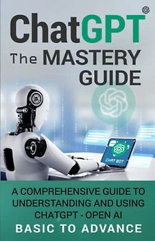 ChatGPT The Mastery Guide: A Comprehensive Guide to Understanding and Using ChatGPT - Open AI Basic to Advance