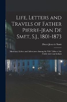 Life, Letters and Travels of Father Pierre-Jean De Smet, S.J., 1801-1873: Missionary Labors and Adventures Among the Wild Tribes of the North American