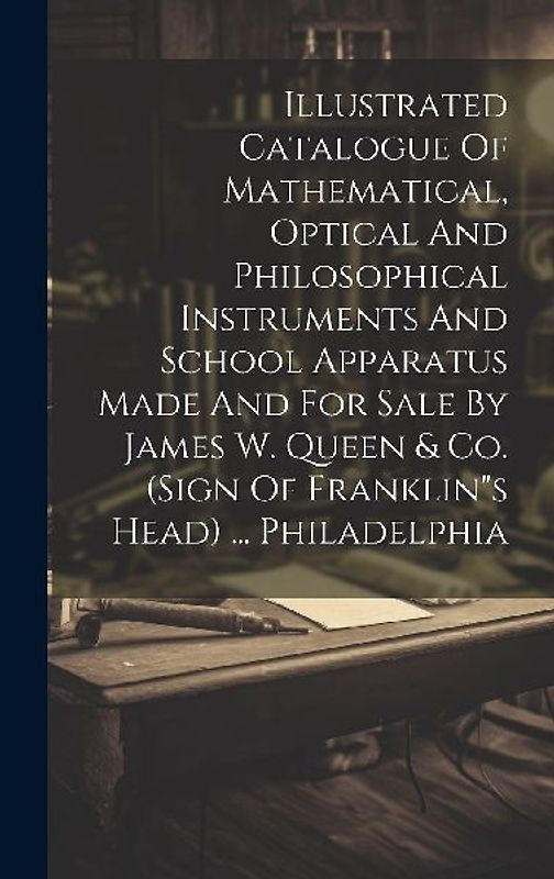 Illustrated Catalogue Of Mathematical, Optical And Philosophical Instruments And School Apparatus Made And For Sale By James W. Queen & Co. (sign Of Franklin"s Head) ... Philadelphia