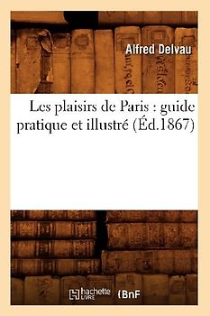 Les Plaisirs de Paris: Guide Pratique Et Illustré (Éd.1867)