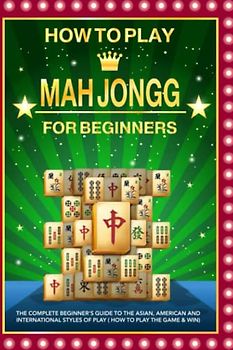 How to Play Mah Jongg for beginners: The Complete Beginner's Guide to the Asian, American and International Styles of Play ( How to Play the Game & Win)
