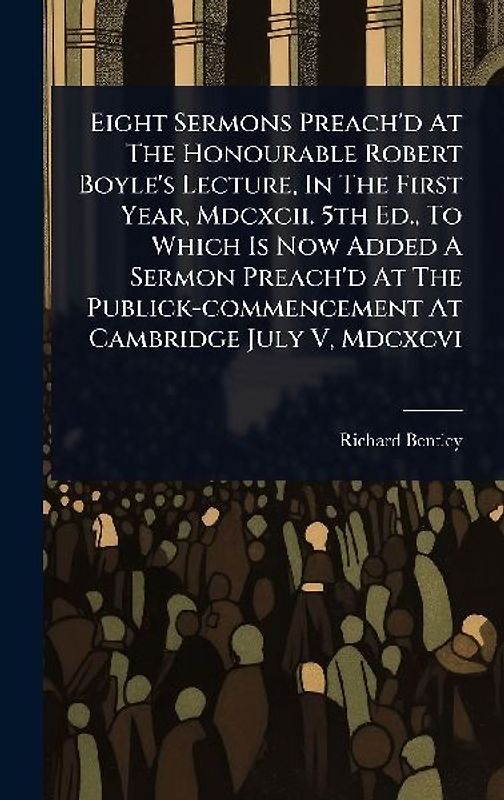 Eight Sermons Preach'd At The Honourable Robert Boyle's Lecture, In The First Year, Mdcxcii. 5th Ed., To Which Is Now Added A Sermon Preach'd At The Publick-commencement At Cambridge July V, Mdcxcvi
