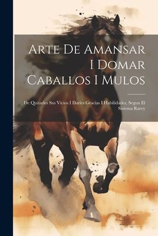 Arte De Amansar I Domar Caballos I Mulos: De Quitarles Sus Vicios I Darles Gracias I Habilidades, Segun El Sistema Rarey