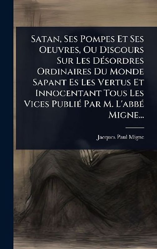 Satan, Ses Pompes Et Ses Oeuvres, Ou Discours Sur Les DÃ(c)sordres Ordinaires Du Monde Sapant Es Les Vertus Et Innocentant Tous Les Vices PubliÃ(c) Par M. L'abbÃ(c) Migne...
