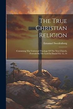 The True Christian Religion: Containing The Universal Theology Of The New Church, Foretold By The Lord In Daniel Vii. 13, 14