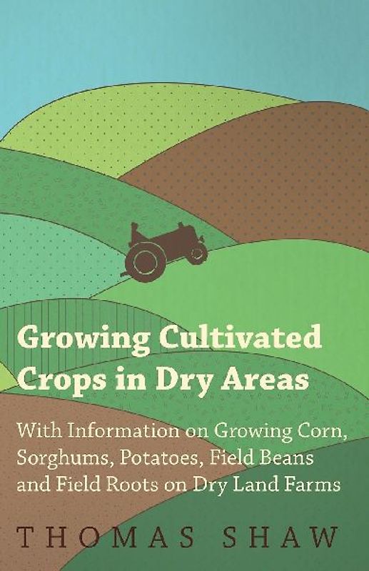 Growing Cultivated Crops in Dry Areas - With Information on Growing Corn, Sorghums, Potatoes, Field Beans and Field Roots on Dry Land Farms