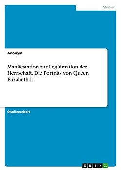 Manifestation zur Legitimation der Herrschaft. Die Porträts von Queen Elizabeth I.