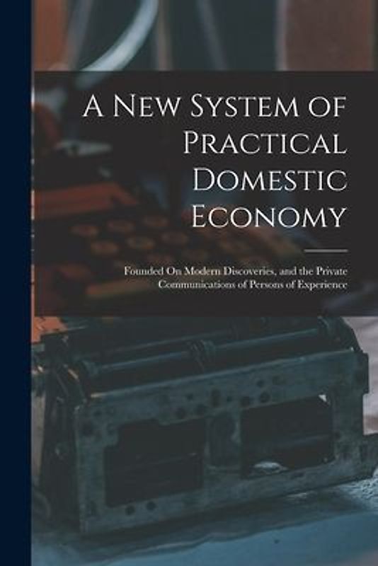 A New System of Practical Domestic Economy: Founded On Modern Discoveries, and the Private Communications of Persons of Experience