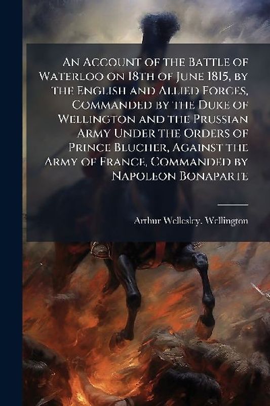 An Account of the Battle of Waterloo on 18th of June 1815, by the English and Allied Forces, Commanded by the Duke of Wellington and the Prussian Army Under the Orders of Prince Blucher, Against the Army of France, Commanded by Napoleon Bonaparte