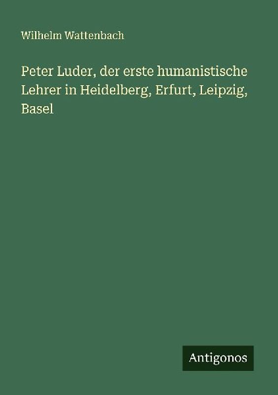 Peter Luder, der erste humanistische Lehrer in Heidelberg, Erfurt, Leipzig, Basel