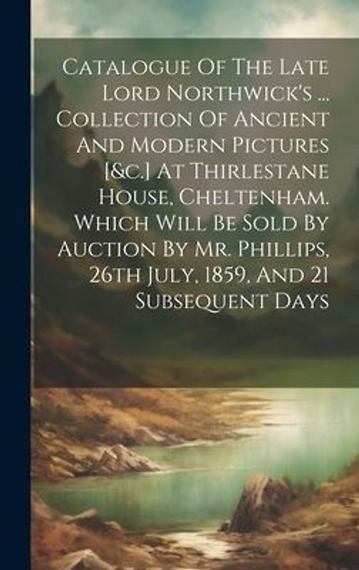 Catalogue Of The Late Lord Northwick's ... Collection Of Ancient And Modern Pictures [&c.] At Thirlestane House, Cheltenham. Which Will Be Sold By Auc