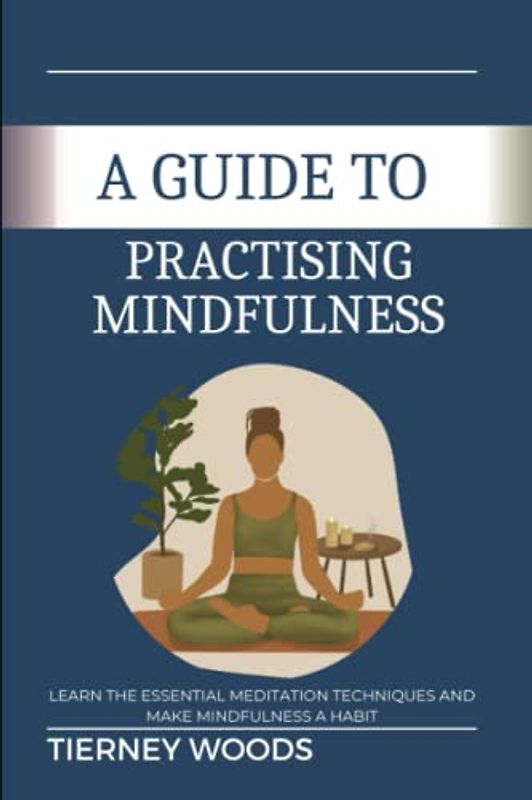 A Guide To Practising Mindfulness: Learn The Essential Meditation Techniques and Make Mindfulness a Habit