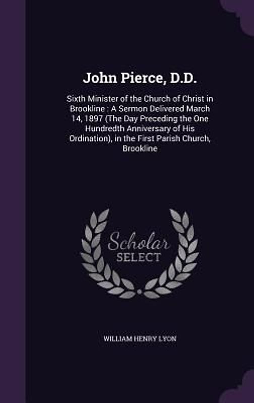 John Pierce, D.D.: Sixth Minister of the Church of Christ in Brookline: A Sermon Delivered March 14, 1897 (The Day Preceding the One Hund
