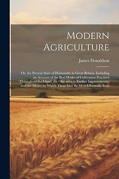 Modern Agriculture: Or, the Present State of Husbandry in Great Britain. Including an Account of the Best Modes of Cultivation Practised T