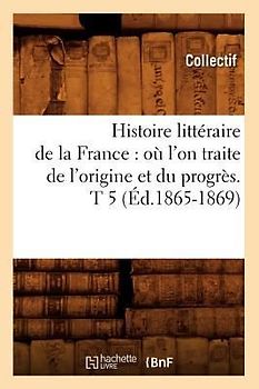 Histoire Littéraire de la France: Où l'On Traite de l'Origine Et Du Progrès. T 5 (Éd.1865-1869)