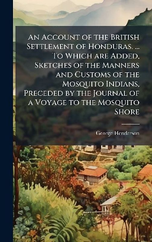 An Account of the British Settlement of Honduras. ... To Which are Added, Sketches of the Manners and Customs of the Mosquito Indians, Preceded by the Journal of a Voyage to the Mosquito Shore