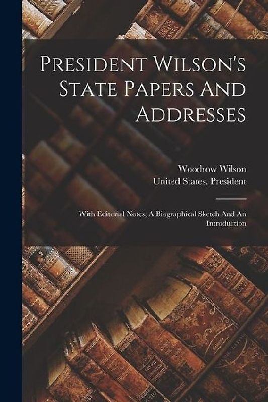 President Wilson's State Papers And Addresses: With Editorial Notes, A Biographical Sketch And An Introduction