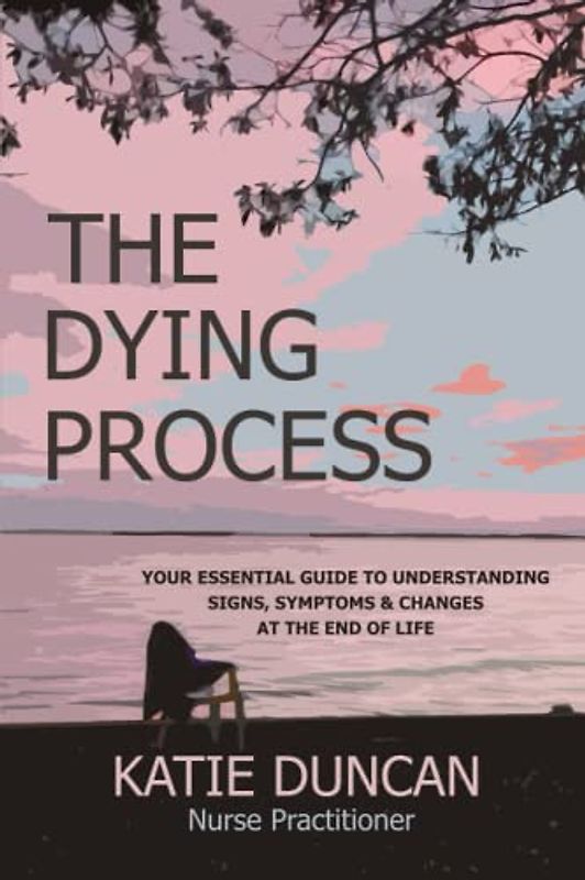 The Dying Process: Your Essential Guide To Understanding Signs, Symptoms & Changes At The End Of Life