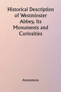 Historical Description of Westminster Abbey, Its Monuments and Curiosities