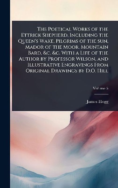 The Poetical Works of the Ettrick Shepherd, Including the Queen's Wake, Pilgrims of the sun, Mador of the Moor, Mountain Bard, &c. &c. With a Life of the Author by Professor Wilson, and Illustrative Engravings From Original Drawings by D.O. Hill