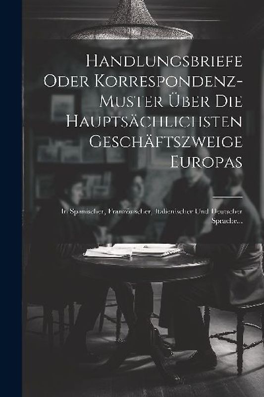 Handlungsbriefe Oder Korrespondenz-muster Über Die Hauptsächlichsten Geschäftszweige Europas: In Spanischer, Französischer, Italienischer Und Deutsche