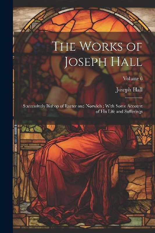 The Works of Joseph Hall: Successively Bishop of Exeter and Norwich: With Some Account of His Life and Sufferings; Volume 6